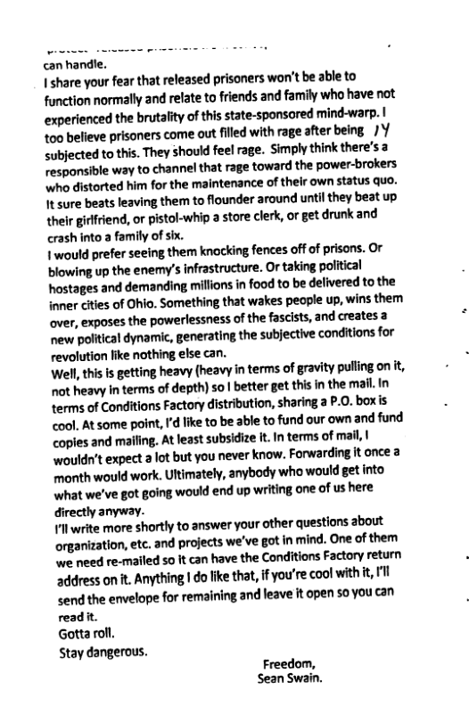 can handle. I share your fear that released prisoners won’t be able to function normally and relate to friends and family who have not experienced the brutality of this state-sponsored mind-warp. | too believe prisoners come out filled with rage after being /Y subjected to this. They should feel rage. Simply think there’s a responsible way to channel that rage ‘toward the power-brokers who distorted him for the maintenance of their own status quo. It sure beats leaving them to flounder around until they beat up thelr girfriend, or pistol-whip 3 store clerk, or get drunk and crashinto a family of six. I would prefer seeing them knocking fences off of prisons. or ‘blowing up the enemy’s infrastructure. Or taking political hostages and demanding millions in food to be delivered to the inner cities of Ohio. Something that wakes people up, wins them over, exposes the powerlessness of the fascists, and creates a new political dynamic, generating the subjective conditions for revolution like nothing else can. Well, this is getting heavy (heavy in terms of gravity pulling onit, ot heavy in terms of depth) so | better get this in the mail. in terms of Conditions Factory distribution, sharing a P.0. boxis cool. At some point, I’d like to be able to fund our own and fund copies and mailing. At least subsidize it. In terms of mail, | wouldn’t expect a lot but you never know. Forwarding it once 3 month would work. Ultimately, anybody who’ would get into what we’ve got going would end up writing one of us here directly anyway. 1l write more shortly to answer your other questions about organization, etc. and projects we’ve got in mind. One of them we need re-mailed o it can have the Conditions Factory return address on t. Anything | do like that, f you’re cool with t, 1l <end the envelope for remaining and leave it open 50 you can readit. Gotta roll. Stay dangerous. Freedom, Sean Swain.